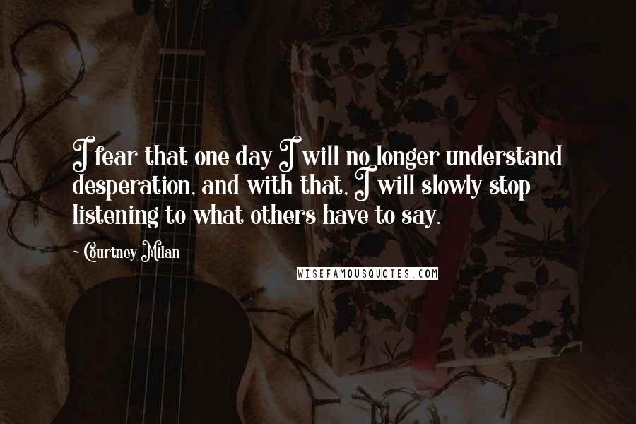 Courtney Milan Quotes: I fear that one day I will no longer understand desperation, and with that, I will slowly stop listening to what others have to say.