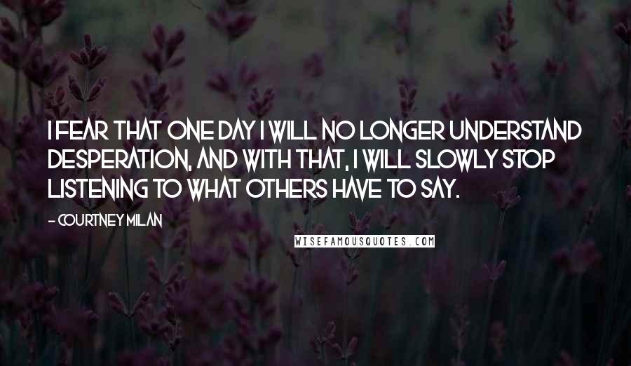 Courtney Milan Quotes: I fear that one day I will no longer understand desperation, and with that, I will slowly stop listening to what others have to say.