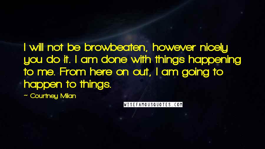 Courtney Milan Quotes: I will not be browbeaten, however nicely you do it. I am done with things happening to me. From here on out, I am going to happen to things.