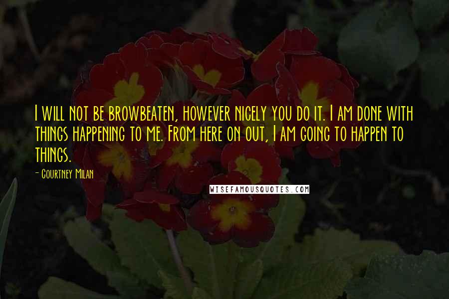 Courtney Milan Quotes: I will not be browbeaten, however nicely you do it. I am done with things happening to me. From here on out, I am going to happen to things.