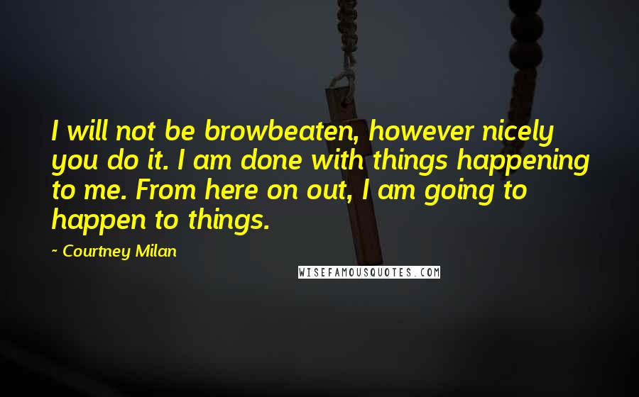 Courtney Milan Quotes: I will not be browbeaten, however nicely you do it. I am done with things happening to me. From here on out, I am going to happen to things.