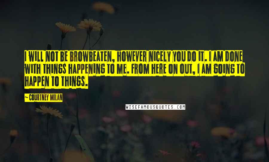 Courtney Milan Quotes: I will not be browbeaten, however nicely you do it. I am done with things happening to me. From here on out, I am going to happen to things.