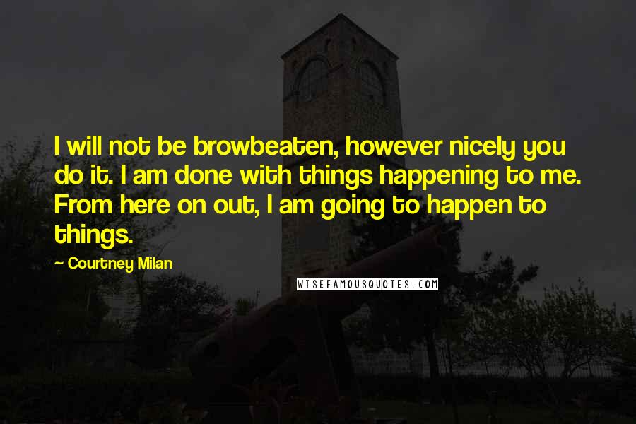 Courtney Milan Quotes: I will not be browbeaten, however nicely you do it. I am done with things happening to me. From here on out, I am going to happen to things.