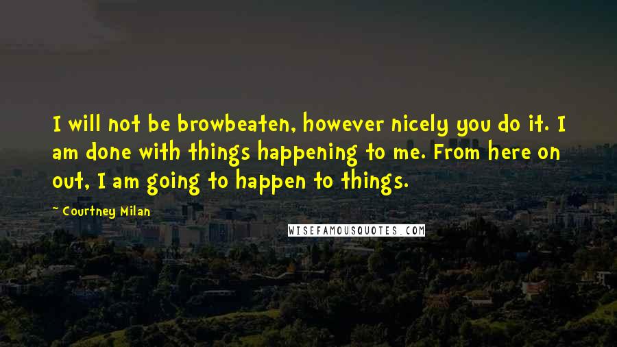 Courtney Milan Quotes: I will not be browbeaten, however nicely you do it. I am done with things happening to me. From here on out, I am going to happen to things.