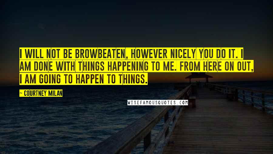 Courtney Milan Quotes: I will not be browbeaten, however nicely you do it. I am done with things happening to me. From here on out, I am going to happen to things.