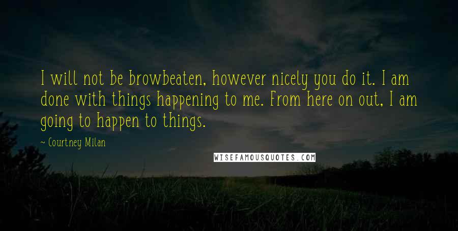 Courtney Milan Quotes: I will not be browbeaten, however nicely you do it. I am done with things happening to me. From here on out, I am going to happen to things.