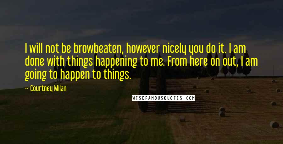 Courtney Milan Quotes: I will not be browbeaten, however nicely you do it. I am done with things happening to me. From here on out, I am going to happen to things.