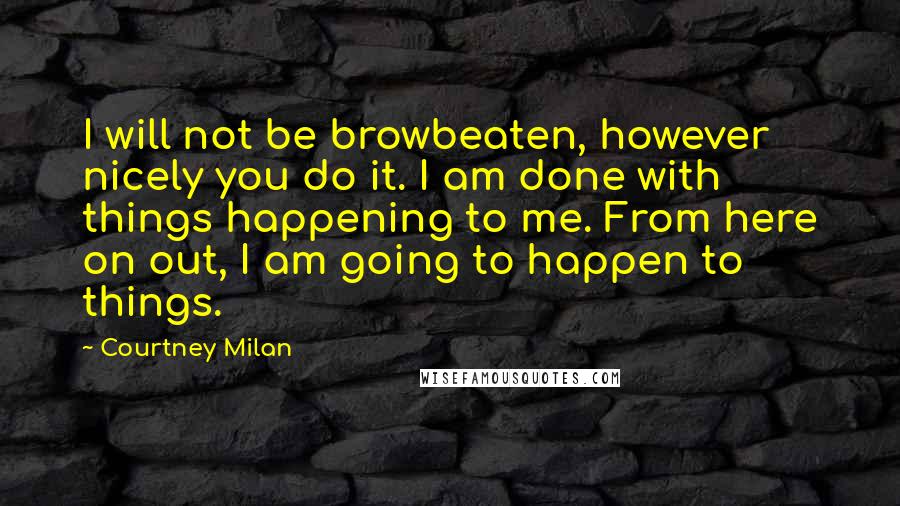 Courtney Milan Quotes: I will not be browbeaten, however nicely you do it. I am done with things happening to me. From here on out, I am going to happen to things.