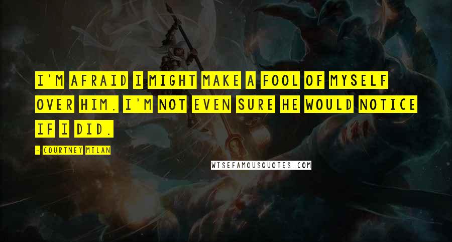 Courtney Milan Quotes: I'm afraid I might make a fool of myself over him. I'm not even sure he would notice if I did.