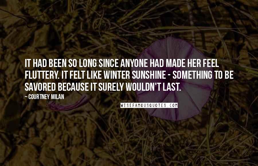 Courtney Milan Quotes: It had been so long since anyone had made her feel fluttery. It felt like winter sunshine - something to be savored because it surely wouldn't last.