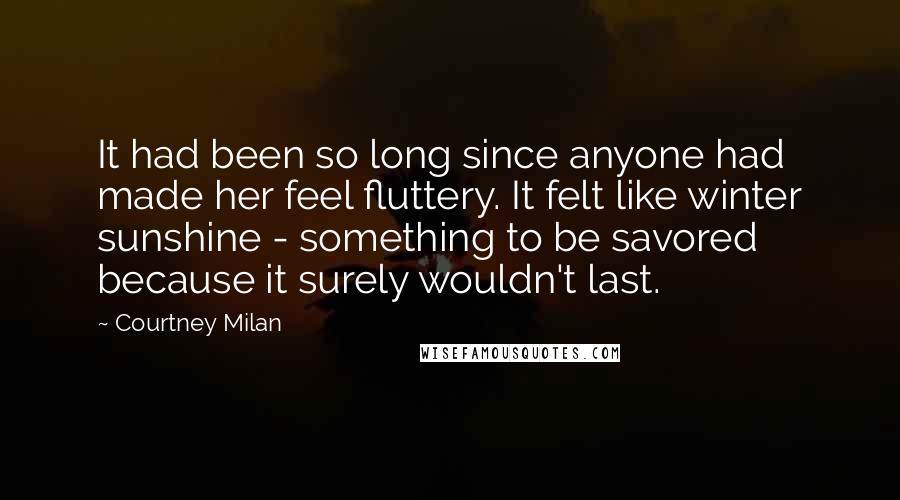 Courtney Milan Quotes: It had been so long since anyone had made her feel fluttery. It felt like winter sunshine - something to be savored because it surely wouldn't last.