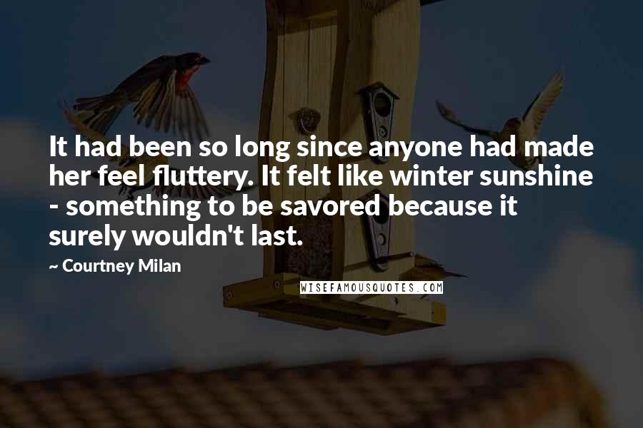 Courtney Milan Quotes: It had been so long since anyone had made her feel fluttery. It felt like winter sunshine - something to be savored because it surely wouldn't last.