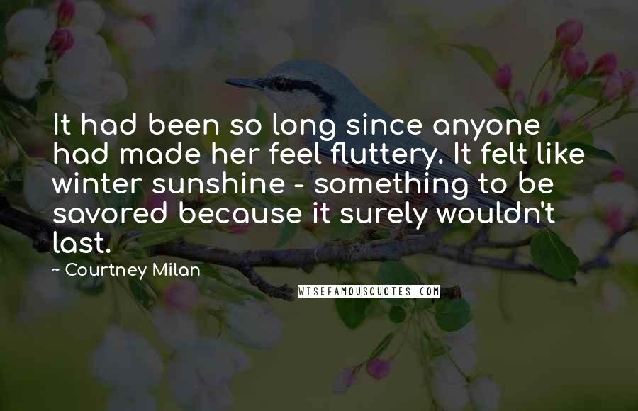 Courtney Milan Quotes: It had been so long since anyone had made her feel fluttery. It felt like winter sunshine - something to be savored because it surely wouldn't last.