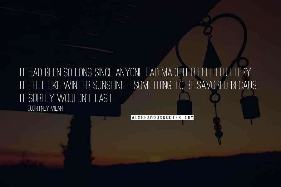 Courtney Milan Quotes: It had been so long since anyone had made her feel fluttery. It felt like winter sunshine - something to be savored because it surely wouldn't last.