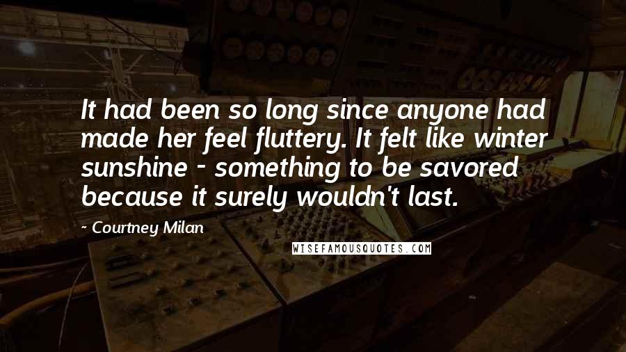 Courtney Milan Quotes: It had been so long since anyone had made her feel fluttery. It felt like winter sunshine - something to be savored because it surely wouldn't last.