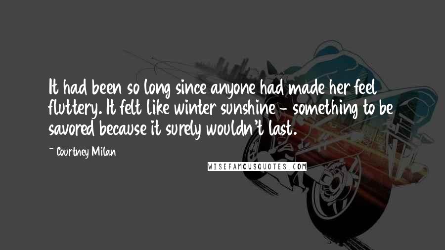 Courtney Milan Quotes: It had been so long since anyone had made her feel fluttery. It felt like winter sunshine - something to be savored because it surely wouldn't last.