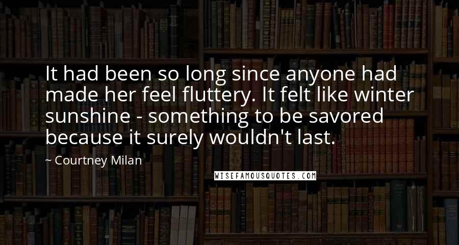 Courtney Milan Quotes: It had been so long since anyone had made her feel fluttery. It felt like winter sunshine - something to be savored because it surely wouldn't last.