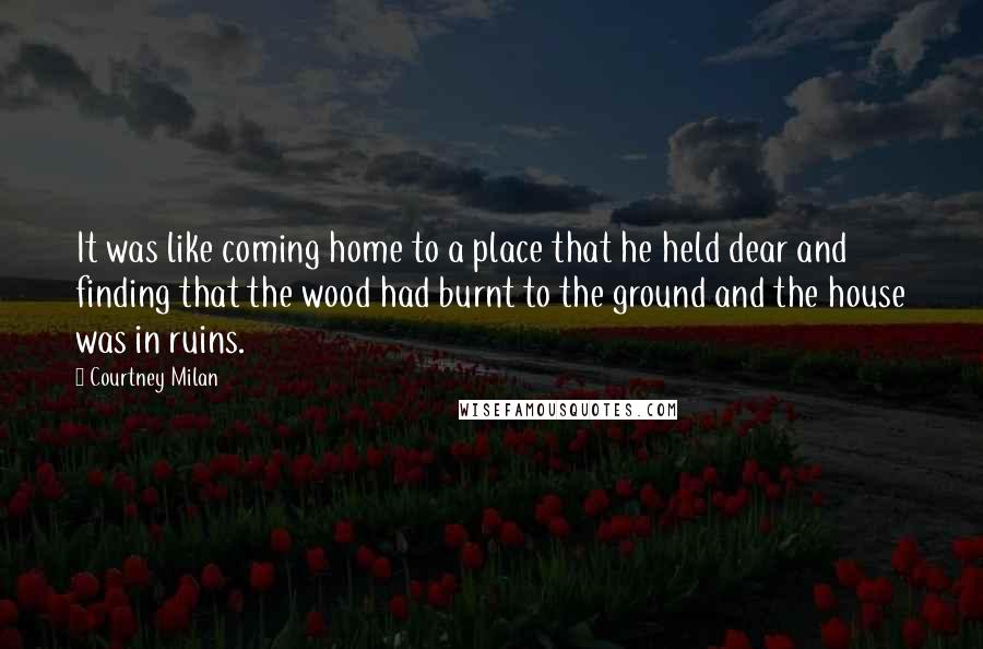 Courtney Milan Quotes: It was like coming home to a place that he held dear and finding that the wood had burnt to the ground and the house was in ruins.