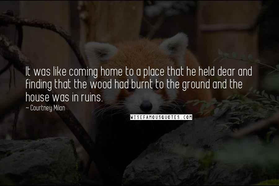 Courtney Milan Quotes: It was like coming home to a place that he held dear and finding that the wood had burnt to the ground and the house was in ruins.