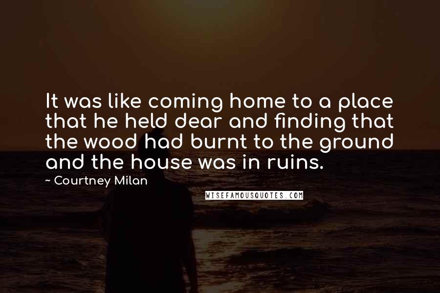 Courtney Milan Quotes: It was like coming home to a place that he held dear and finding that the wood had burnt to the ground and the house was in ruins.