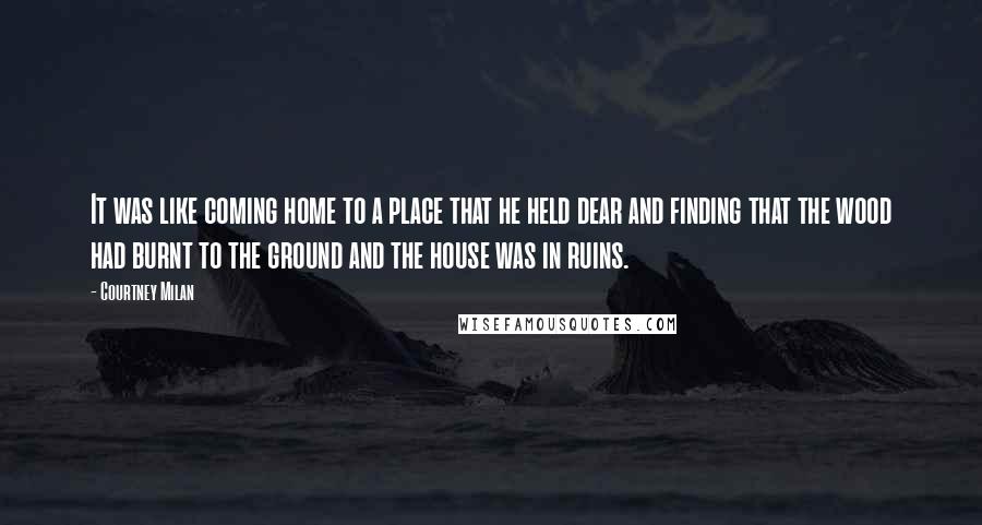 Courtney Milan Quotes: It was like coming home to a place that he held dear and finding that the wood had burnt to the ground and the house was in ruins.