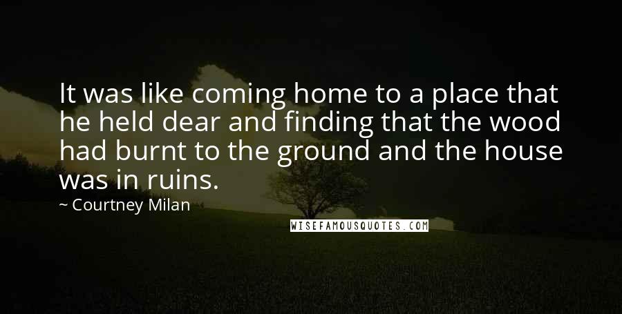 Courtney Milan Quotes: It was like coming home to a place that he held dear and finding that the wood had burnt to the ground and the house was in ruins.