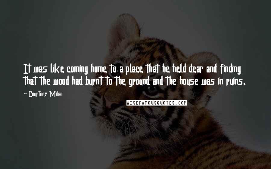 Courtney Milan Quotes: It was like coming home to a place that he held dear and finding that the wood had burnt to the ground and the house was in ruins.