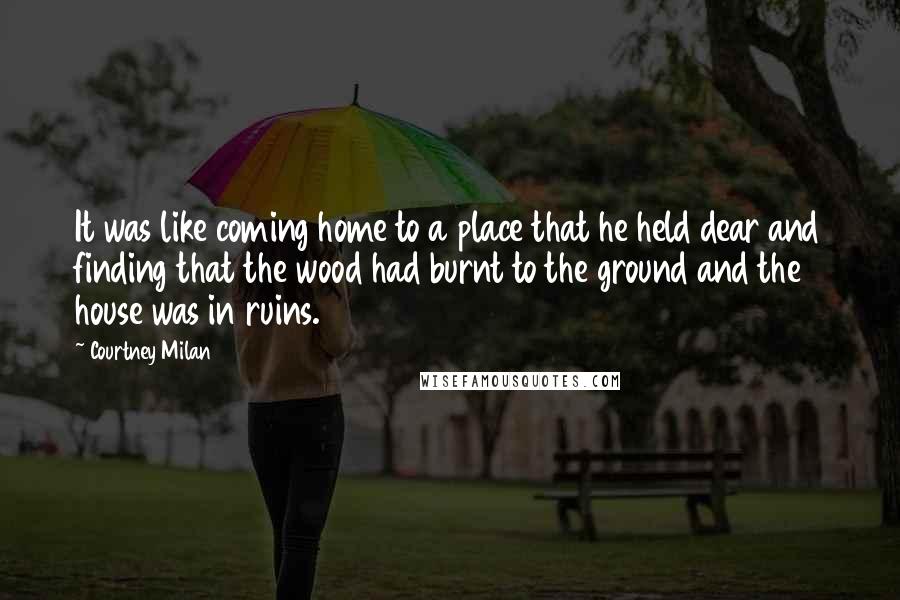 Courtney Milan Quotes: It was like coming home to a place that he held dear and finding that the wood had burnt to the ground and the house was in ruins.