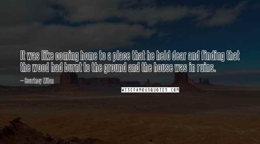 Courtney Milan Quotes: It was like coming home to a place that he held dear and finding that the wood had burnt to the ground and the house was in ruins.