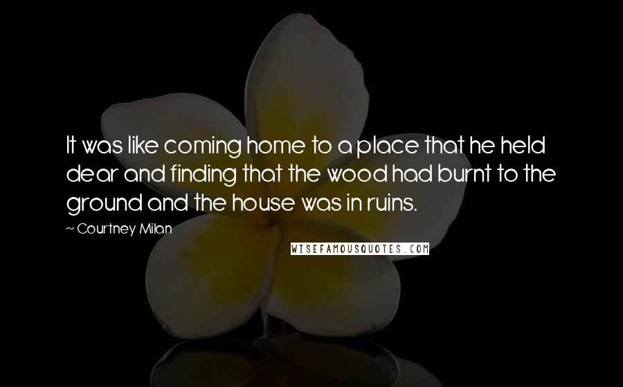 Courtney Milan Quotes: It was like coming home to a place that he held dear and finding that the wood had burnt to the ground and the house was in ruins.