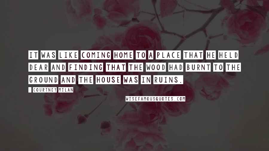 Courtney Milan Quotes: It was like coming home to a place that he held dear and finding that the wood had burnt to the ground and the house was in ruins.