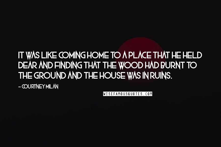 Courtney Milan Quotes: It was like coming home to a place that he held dear and finding that the wood had burnt to the ground and the house was in ruins.