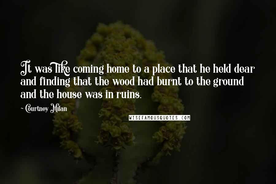 Courtney Milan Quotes: It was like coming home to a place that he held dear and finding that the wood had burnt to the ground and the house was in ruins.