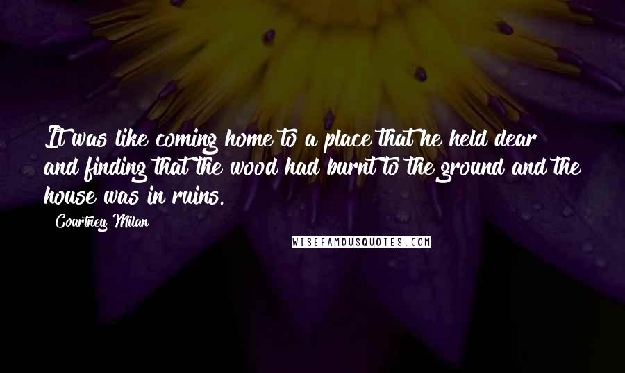 Courtney Milan Quotes: It was like coming home to a place that he held dear and finding that the wood had burnt to the ground and the house was in ruins.