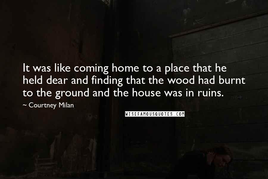 Courtney Milan Quotes: It was like coming home to a place that he held dear and finding that the wood had burnt to the ground and the house was in ruins.