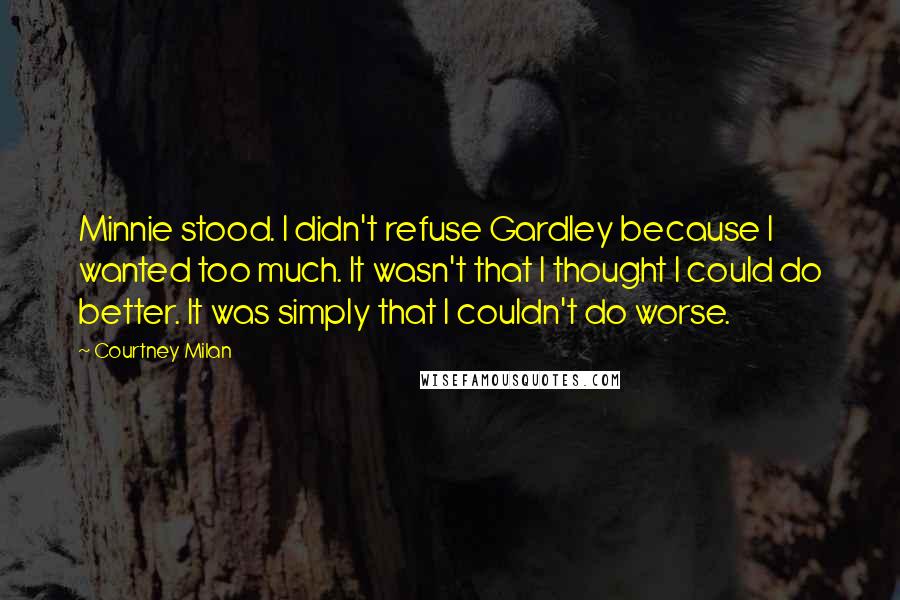 Courtney Milan Quotes: Minnie stood. I didn't refuse Gardley because I wanted too much. It wasn't that I thought I could do better. It was simply that I couldn't do worse.