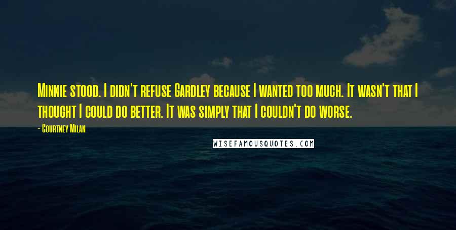 Courtney Milan Quotes: Minnie stood. I didn't refuse Gardley because I wanted too much. It wasn't that I thought I could do better. It was simply that I couldn't do worse.