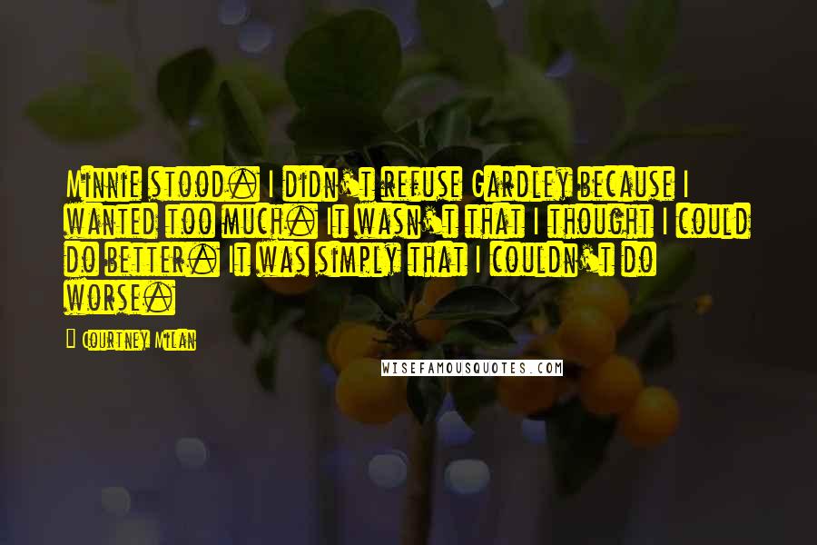 Courtney Milan Quotes: Minnie stood. I didn't refuse Gardley because I wanted too much. It wasn't that I thought I could do better. It was simply that I couldn't do worse.