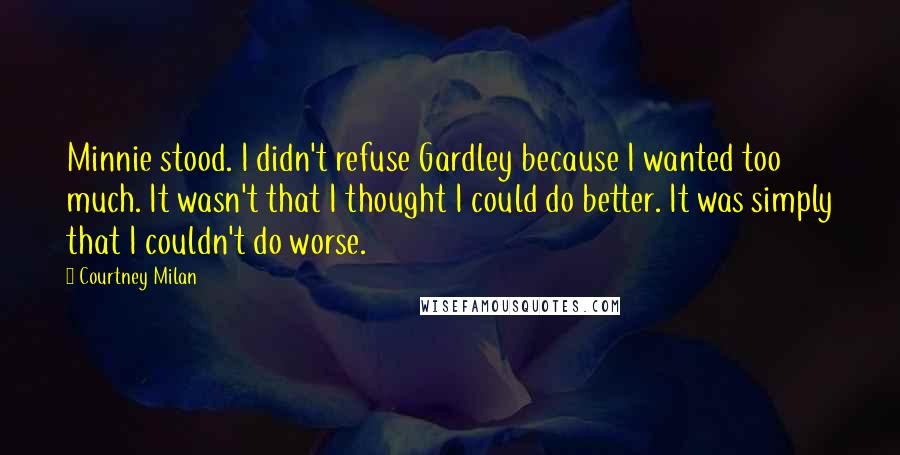 Courtney Milan Quotes: Minnie stood. I didn't refuse Gardley because I wanted too much. It wasn't that I thought I could do better. It was simply that I couldn't do worse.