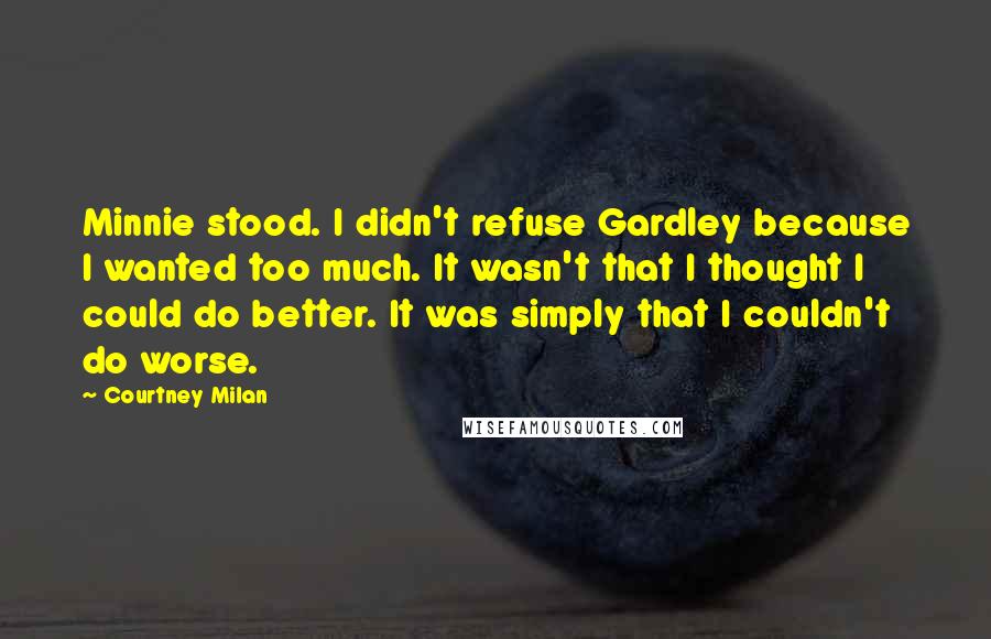 Courtney Milan Quotes: Minnie stood. I didn't refuse Gardley because I wanted too much. It wasn't that I thought I could do better. It was simply that I couldn't do worse.