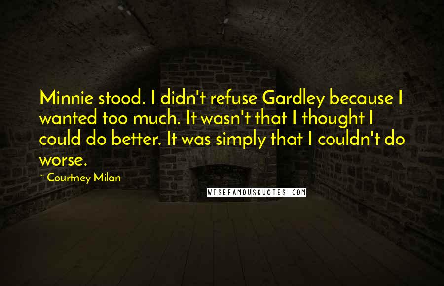 Courtney Milan Quotes: Minnie stood. I didn't refuse Gardley because I wanted too much. It wasn't that I thought I could do better. It was simply that I couldn't do worse.