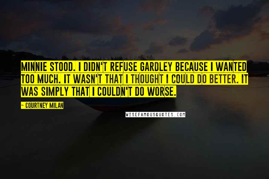 Courtney Milan Quotes: Minnie stood. I didn't refuse Gardley because I wanted too much. It wasn't that I thought I could do better. It was simply that I couldn't do worse.