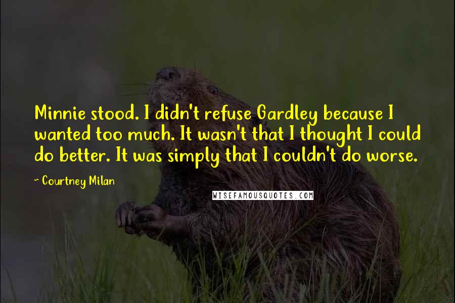 Courtney Milan Quotes: Minnie stood. I didn't refuse Gardley because I wanted too much. It wasn't that I thought I could do better. It was simply that I couldn't do worse.