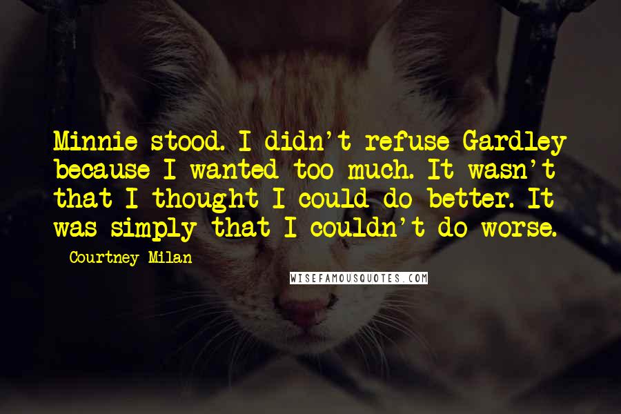 Courtney Milan Quotes: Minnie stood. I didn't refuse Gardley because I wanted too much. It wasn't that I thought I could do better. It was simply that I couldn't do worse.