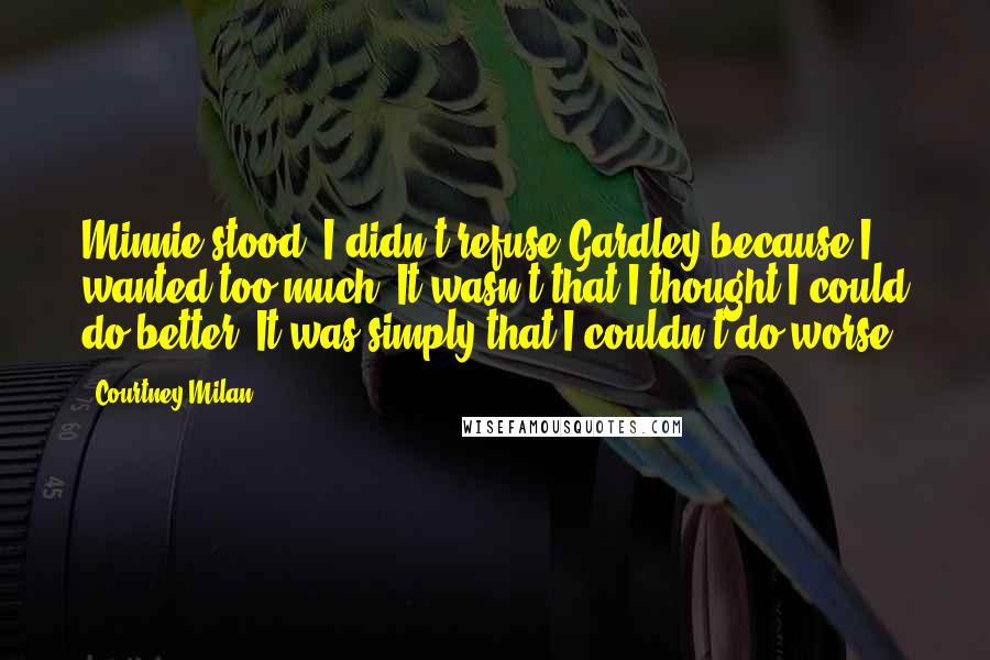 Courtney Milan Quotes: Minnie stood. I didn't refuse Gardley because I wanted too much. It wasn't that I thought I could do better. It was simply that I couldn't do worse.