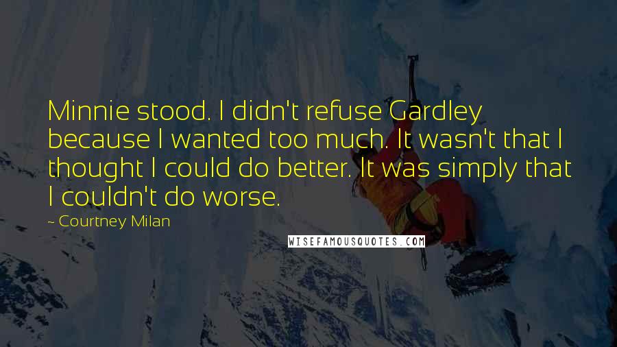 Courtney Milan Quotes: Minnie stood. I didn't refuse Gardley because I wanted too much. It wasn't that I thought I could do better. It was simply that I couldn't do worse.