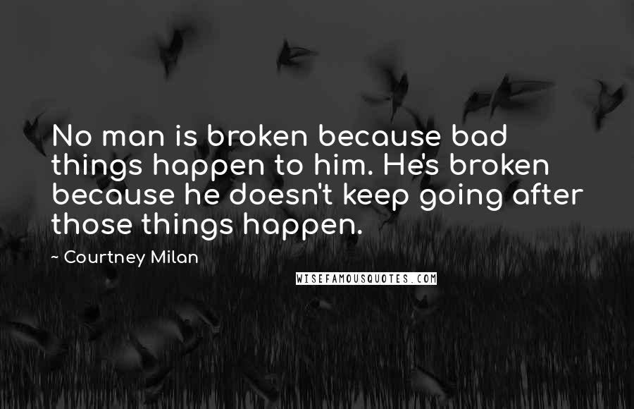 Courtney Milan Quotes: No man is broken because bad things happen to him. He's broken because he doesn't keep going after those things happen.