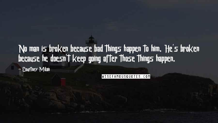 Courtney Milan Quotes: No man is broken because bad things happen to him. He's broken because he doesn't keep going after those things happen.