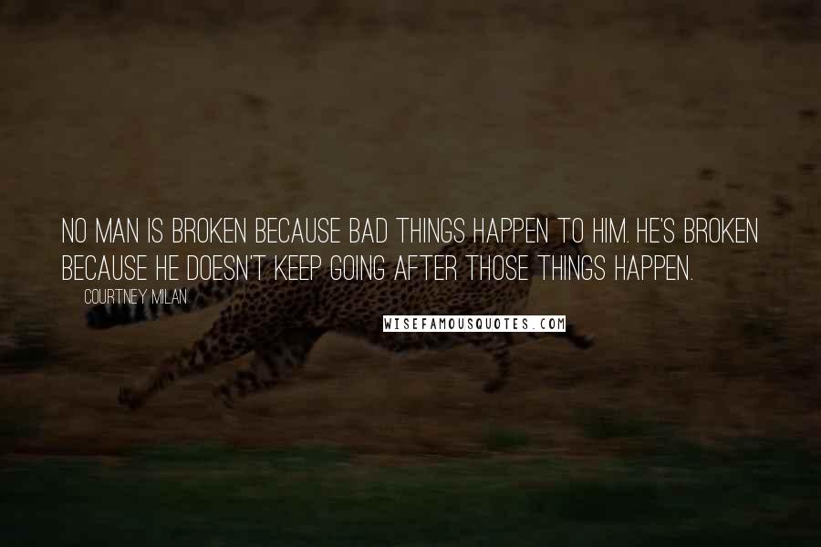 Courtney Milan Quotes: No man is broken because bad things happen to him. He's broken because he doesn't keep going after those things happen.