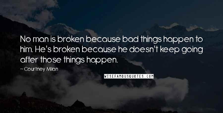 Courtney Milan Quotes: No man is broken because bad things happen to him. He's broken because he doesn't keep going after those things happen.